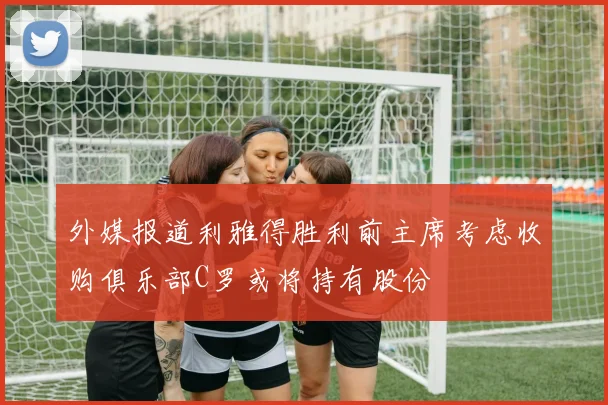 外媒报道利雅得胜利前主席考虑收购俱乐部C罗或将持有股份