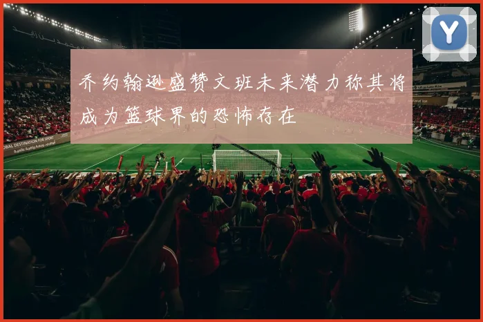乔约翰逊盛赞文班未来潜力称其将成为篮球界的恐怖存在