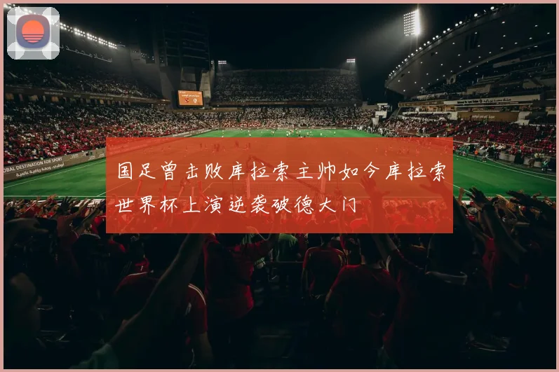 国足曾击败库拉索主帅如今库拉索世界杯上演逆袭破德大门