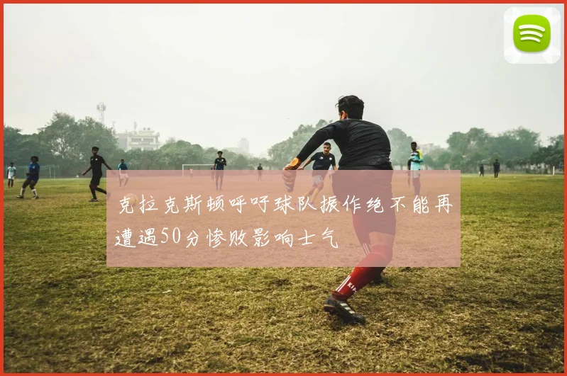 克拉克斯顿呼吁球队振作绝不能再遭遇50分惨败影响士气