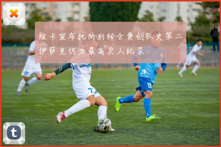 纽卡宣布托纳利转会费创队史第二伊萨克仍为最高卖人纪录