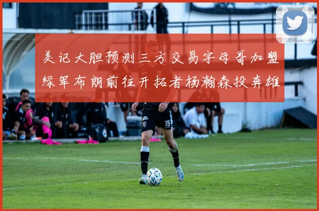 美记大胆预测三方交易字母哥加盟绿军布朗前往开拓者杨瀚森投奔雄鹿