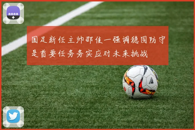 国足新任主帅邵佳一强调稳固防守是首要任务务实应对未来挑战
