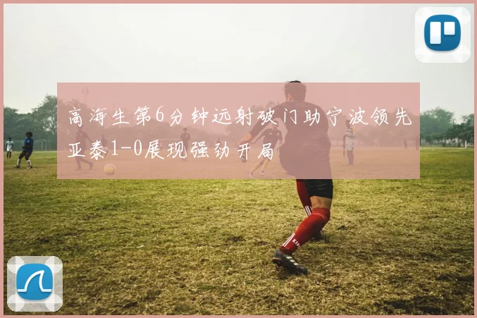 高海生第6分钟远射破门助宁波领先亚泰1-0展现强劲开局