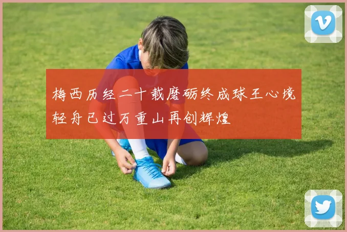 梅西历经二十载磨砺终成球王心境轻舟已过万重山再创辉煌
