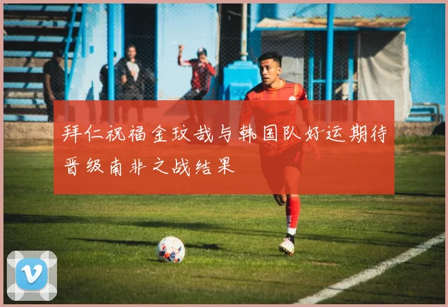拜仁祝福金玟哉与韩国队好运期待晋级南非之战结果