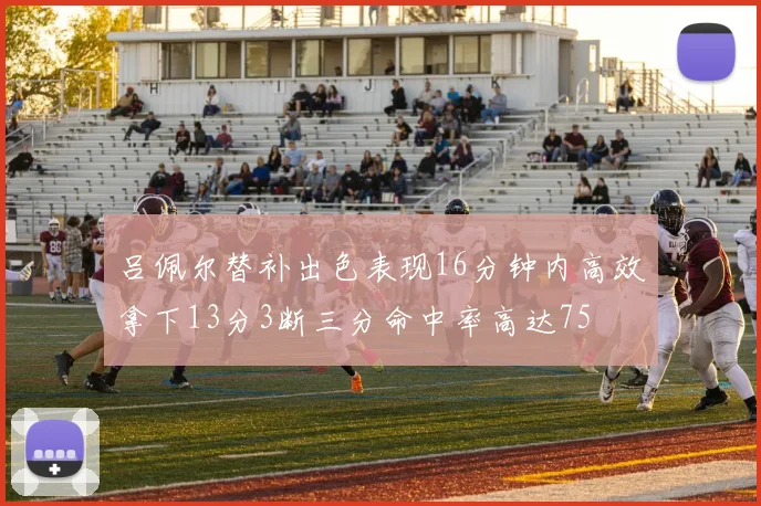 吕佩尔替补出色表现16分钟内高效拿下13分3断三分命中率高达75