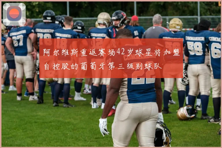 阿尔维斯重返赛场42岁球星将加盟自控股的葡萄牙第三级别球队