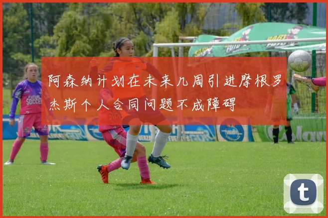 阿森纳计划在未来几周引进摩根罗杰斯个人合同问题不成障碍