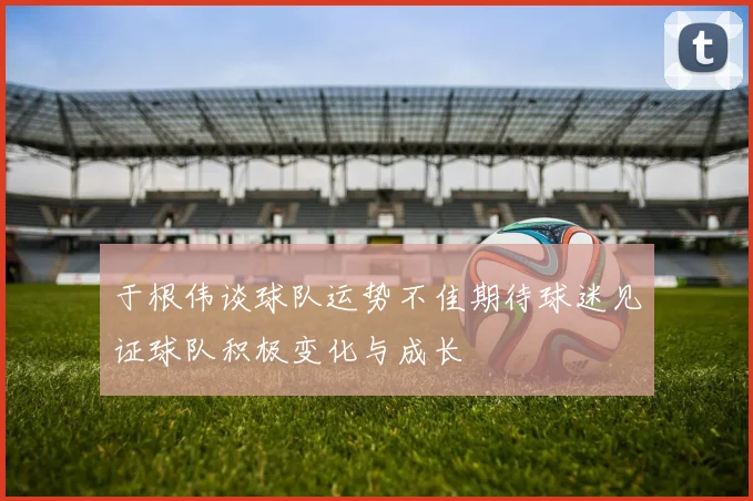 于根伟谈球队运势不佳期待球迷见证球队积极变化与成长