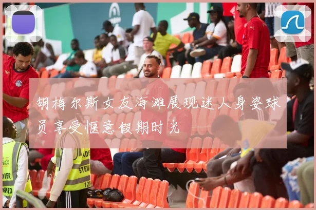 胡梅尔斯女友海滩展现迷人身姿球员享受惬意假期时光