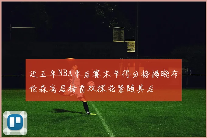 近五年NBA季后赛末节得分榜揭晓布伦森高居榜首双探花紧随其后