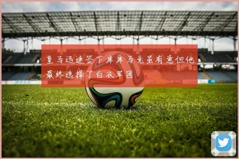皇马迅速签下库库马竞虽有意但他最终选择了白衣军团