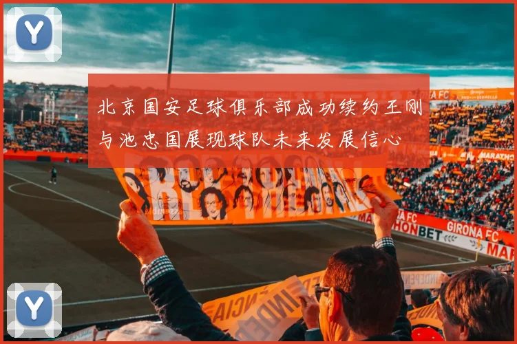 北京国安足球俱乐部成功续约王刚与池忠国展现球队未来发展信心