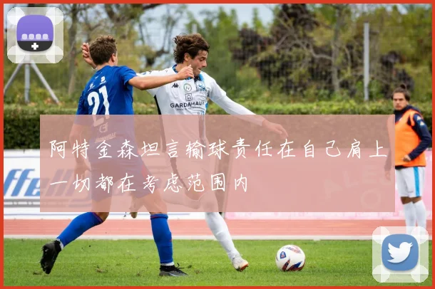 阿特金森坦言输球责任在自己肩上一切都在考虑范围内